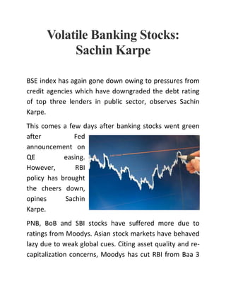 Volatile Banking Stocks:
Sachin Karpe
BSE index has again gone down owing to pressures from
credit agencies which have downgraded the debt rating
of top three lenders in public sector, observes Sachin
Karpe.
This comes a few days after banking stocks went green
after Fed
announcement on
QE easing.
However, RBI
policy has brought
the cheers down,
opines Sachin
Karpe.
PNB, BoB and SBI stocks have suffered more due to
ratings from Moodys. Asian stock markets have behaved
lazy due to weak global cues. Citing asset quality and re-
capitalization concerns, Moodys has cut RBI from Baa 3
 