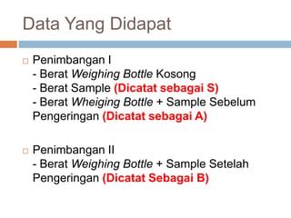 Data Yang Didapat
 Penimbangan I
- Berat Weighing Bottle Kosong
- Berat Sample (Dicatat sebagai S)
- Berat Wheiging Bottle + Sample Sebelum
Pengeringan (Dicatat sebagai A)
 Penimbangan II
- Berat Weighing Bottle + Sample Setelah
Pengeringan (Dicatat Sebagai B)
 