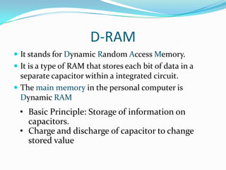 D-RAM
 It stands for Dynamic Random Access Memory.
 It is a type of RAM that stores each bit of data in a
  separate capacitor within a integrated circuit.
 The main memory in the personal computer is
  Dynamic RAM
 • Basic Principle: Storage of information on
   capacitors.
 • Charge and discharge of capacitor to change
   stored value
 