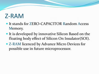 Z-RAM
 It stands for ZERO-CAPACITOR Random Access
  Memory.
 It is developed by innovative Silicon Based on the
  floating body effect of Silicon On Insulator(SOI).
 Z-RAM licenced by Advance Micro Devices for
  possible use in future microprocessor.
 