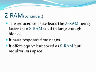 Z-RAM(continue..)
 The reduced cell size leads the Z-RAM being
  faster than S-RAM used in large enough
  blocks.
 It has a response time of 3ns.
 It offers equivalent speed as S-RAM but
  requires less space.
 