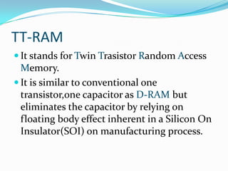 TT-RAM
 It stands for Twin Trasistor Random Access
  Memory.
 It is similar to conventional one
  transistor,one capacitor as D-RAM but
  eliminates the capacitor by relying on
  floating body effect inherent in a Silicon On
  Insulator(SOI) on manufacturing process.
 