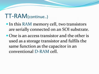 TT-RAM(continue..)
 In this RAM memory cell, two transistors
  are serially connected on an SOI substrate.
 One is an access transistor and the other is
  used as a storage transistor and fulfils the
  same function as the capacitor in an
  conventional D-RAM cell.
 