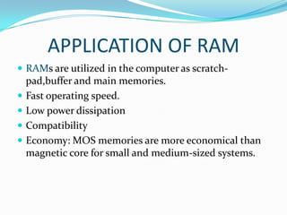 APPLICATION OF RAM
 RAMs are utilized in the computer as scratch-
    pad,buffer and main memories.
   Fast operating speed.
   Low power dissipation
   Compatibility
   Economy: MOS memories are more economical than
    magnetic core for small and medium-sized systems.
 