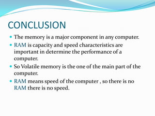 CONCLUSION
 The memory is a major component in any computer.
 RAM is capacity and speed characteristics are
  important in determine the performance of a
  computer.
 So Volatile memory is the one of the main part of the
  computer.
 RAM means speed of the computer , so there is no
  RAM there is no speed.
 