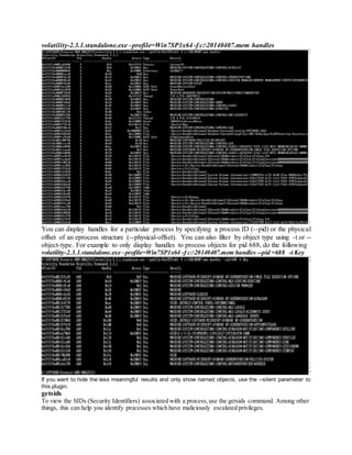 volatility-2.3.1.standalone.exe –profile=Win7SP1x64 -f c:20140407.mem handles
You can display handles for a particular process by specifying a process ID (--pid) or the physical
offset of an eprocess structure (--physical-offset). You can also filter by object type using -t or --
object-type. For example to only display handles to process objects for pid 688, do the following
volatility-2.3.1.standalone.exe –profile=Win7SP1x64 -f c:20140407.mem handles --pid =688 -t Key
If you want to hide the less meaningful results and only show named objects, use the --silent parameter to
this plugin.
getsids
To view the SIDs (Security Identifiers) associated with a process,use the getsids command. Among other
things, this can help you identify processes which have maliciously escalated privileges.
 