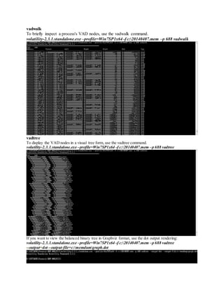vadwalk
To briefly inspect a process's VAD nodes, use the vadwalk command.
volatility-2.3.1.standalone.exe –profile=Win7SP1x64 -f c:20140407.mem –p 688 vadwalk
vadtree
To display the VAD nodes in a visual tree form, use the vadtree command.
volatility-2.3.1.standalone.exe –profile=Win7SP1x64 -f c:20140407.mem –p 688 vadtree
If you want to view the balanced binary tree in Graphviz format, use the dot output rendering:
volatility-2.3.1.standalone.exe –profile=Win7SP1x64 -f c:20140407.mem –p 688 vadtree
--output=dot --output-file=c:memdumgraph.dot
 