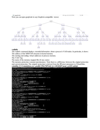 Now you can open graph.dot in any Graphviz-compatible viewer.
vadinfo
The vadinfo command displays extended information about a process's VAD nodes. In particular, it shows:
The address of the MMVAD structure in kernel memory
The starting and ending virtual addresses in process memory
The VAD Tag
The name of the memory mapped file (if one exists)
The memory protection constant (permissions). Note there is a difference between the original protection
and current protection. The original protection is derived from the flProtect parameter to VirtualAlloc.
volatility-2.3.1.standalone.exe –profile=Win7SP1x64 -f c:20140407.mem –p 688 vadinfo
 