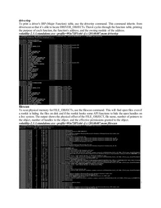 driverirp
To print a driver's IRP (Major Function) table, use the driverirp command. This command inherits from
driverscan so that it’s able to locate DRIVER_OBJECTs.Thenit cycles through the function table, printing
the purpose of each function, the function's address, and the owning module of the address.
volatility-2.3.1.standalone.exe –profile=Win7SP1x64 -f c:20140407.mem driverirp
filescan
To scan physical memory for FILE_OBJECTs,use the filescan command. This will find open files even if
a rootkit is hiding the files on disk and if the rootkit hooks some API functions to hide the open handles on
a live system. The output shows the physical offset of the FILE_OBJECT,file name, number of pointers to
the object, number of handles to the object, and the effective permissions granted to the object.
volatility-2.3.1.standalone.exe –profile=Win7SP1x64 -f c:20140407.mem filescan
 