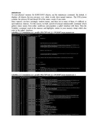 mutantscan
To scan physical memory for KMUTANT objects, use the mutantscan command. By default, it
displays all objects, but you can pass -s or –silent to only show named mutexes. The CID column
contains the process ID and thread ID of the mutex owner if one exists.
Since mutexes can have seemingly random names, and there are so many of them, it’s difficult to
spot malicious mutexes. For this reason, we built a proof-of-concept mutanscandb command which
gathers mutex names from online sandboxes and populates a sqlite3 database with them. Then the
Volatility command reads in the mutexes and highlights entries in your memory dump which also
exist in the sqlite3 database.
volatility-2.3.1.standalone.exe –profile=Win7SP1x64 -f c:20140407.mem mutantscan
volatility-2.3.1.standalone.exe –profile=Win7SP1x64 -f c:20140407.mem mutantscan -s
 