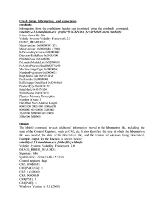 Crash dump, hibernation, and conversion
crashinfo
Information from the crashdump header can be printed using the crashinfo command.
volatility-2.3.1.standalone.exe –profile=Win7SP1x64 -f c:20140407.mem crashinfo
it may shows like this
Volatile Systems Volatility Framework 2.0
DUMP_HEADER32:
Majorversion: 0x0000000f (15)
Minorversion: 0x00001db0 (7600)
KdSecondaryVersion 0x00000041
DirectoryTableBase 0x00185000
PfnDataBase 0x83a00000
PsLoadedModuleList 0x82984810
PsActiveProcessHead 0x8297ce98
MachineImageType 0x0000014c
NumberProcessors 0x00000001
BugCheckCode 0x5454414d
PaeEnabled 0x00000001
KdDebuggerDataBlock 0x82964be8
ProductType 0x45474150
SuiteMask 0x45474150
WriterStatus 0x45474150
Physical Memory Description:
Number of runs: 3
FileOffset Start Address Length
00001000 00001000 0009e000
0009f000 00100000 3fdf0000
3fe8f000 3ff00000 00100000
3ff8e000 3ffff000
Hibinfo
The hibinfo command reveals additional information stored in the hibernation file, including the
state of the Control Registers, such as CR0, etc. It also identifies the time at which the hibernation
file was created, the state of the hibernation file, and the version of windows being hibernated.
Example output for the function is shown below:
volatility-2.3.1.standalone.exe -f hiberfil.sys hibinfo
Volatile Systems Volatility Framework 2.0
IMAGE_HIBER_HEADER:
Signature: hibr
SystemTime: 2014-19-04 15:33:26
Control registers flags
CR0: 80010031
CR0[PAGING]: 1
CR3: 1a300060
CR4: 000006f9
CR4[PSE]: 1
CR4[PAE]: 1
Windows Version is 5.1 (2600)
 
