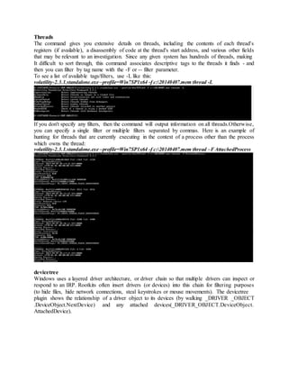 Threads
The command gives you extensive details on threads, including the contents of each thread's
registers (if available), a disassembly of code at the thread's start address, and various other fields
that may be relevant to an investigation. Since any given system has hundreds of threads, making
It difficult to sort through, this command associates descriptive tags to the threads it finds - and
then you can filter by tag name with the -F or -- filter parameter.
To see a list of available tags/filters, use -L like this:
volatility-2.3.1.standalone.exe –profile=Win7SP1x64 -f c:20140407.mem thread -L
If you don't specify any filters, then the command will output information on all threads.Otherwise,
you can specify a single filter or multiple filters separated by commas. Here is an example of
hunting for threads that are currently executing in the context of a process other than the process
which owns the thread:
volatility-2.3.1.standalone.exe –profile=Win7SP1x64 -f c:20140407.mem thread –FAttachedProcess
devicetree
Windows uses a layered driver architecture, or driver chain so that multiple drivers can inspect or
respond to an IRP. Rootkits often insert drivers (or devices) into this chain for filtering purposes
(to hide files, hide network connections, steal keystrokes or mouse movements). The devicetree
plugin shows the relationship of a driver object to its devices (by walking _DRIVER _OBJECT
.DeviceObject.NextDevice) and any attached devices(_DRIVER_OBJECT.DeviceObject.
AttachedDevice).
 