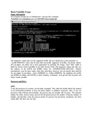 Basic Volatility Usage
Image Information
In Command Prompt run as Administrator and type this command
Volatility-2.3.1.standalone.exe –f c:20140407.mem imageinfo
The imageinfo output tells you the suggested profile that you should pass as the parameter to
--profile=PROFILE; there may be more than one profile suggestion if profiles are closely related.
We can figure out which one is more appropriate by checking the "Image Type" field, which is
blank for Service Pack 0 and filled in for other Service Packs. The imageinfo output also tells you
the address of the KPCR and KDBG (short for _KDDEBUGGER_DATA64). Plugins
automatically scan for these values when they need them, however you can specify them directly
for any plugin by providing --kpcr=ADDRESS or --kdbg=ADDRESS. By supplying the profile
and KDBG (or failing that KPCR) to other Volatility commands, we'll get the most accurate and
fastest results possible.
Processes and DLLs
pslist
To list the processes of a system, use the pslist command. This walks the doubly-linked list pointed
to by PsActiveProcessHead It does not detect hidden or unlinked processes. Also, if you see
processes with 0 threads and 0 handles, the process may not actually still be active. The columns
display the offset, process name, process ID, the parent process ID, number of threads, number of
handles, and date/time when the process started. If a process has previously terminated, the Time
exited field will show the exit time.
 
