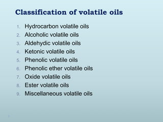 Classification of volatile oils
1. Hydrocarbon volatile oils
2. Alcoholic volatile oils
3. Aldehydic volatile oils
4. Ketonic volatile oils
5. Phenolic volatile oils
6. Phenolic ether volatile oils
7. Oxide volatile oils
8. Ester volatile oils
9. Miscellaneous volatile oils
 