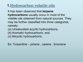 1.Hydrocarbon volatile oils
It has been observed that terpene
hydrocarbons usually occur in most of the
volatile oils obtained from natural sources. They
may be further classified into three categories,
namely:
(a) Unsaturated acyclic hydrocarbons,
(b) Aromatic hydrocarbons, and
(c) Alicyclic hydrocarbons.
Ex: Turpentine – pinene , carene , limonene
 