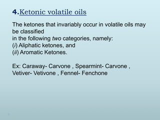 4.Ketonic volatile oils
The ketones that invariably occur in volatile oils may
be classified
in the following two categories, namely:
(i) Aliphatic ketones, and
(ii) Aromatic Ketones.
Ex: Caraway- Carvone , Spearmint- Carvone ,
Vetiver- Vetivone , Fennel- Fenchone
 