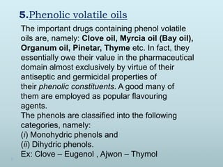 5.Phenolic volatile oils
The important drugs containing phenol volatile
oils are, namely: Clove oil, Myrcia oil (Bay oil),
Organum oil, Pinetar, Thyme etc. In fact, they
essentially owe their value in the pharmaceutical
domain almost exclusively by virtue of their
antiseptic and germicidal properties of
their phenolic constituents. A good many of
them are employed as popular flavouring
agents.
The phenols are classified into the following
categories, namely:
(i) Monohydric phenols and
(ii) Dihydric phenols.
Ex: Clove – Eugenol , Ajwon – Thymol
 