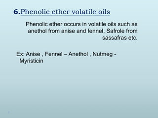 6.Phenolic ether volatile oils
Phenolic ether occurs in volatile oils such as
anethol from anise and fennel, Safrole from
sassafras etc.
Ex: Anise , Fennel – Anethol , Nutmeg -
Myristicin
 