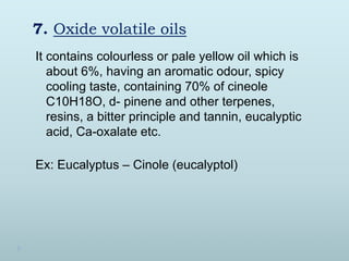 7. Oxide volatile oils
It contains colourless or pale yellow oil which is
about 6%, having an aromatic odour, spicy
cooling taste, containing 70% of cineole
C10H18O, d- pinene and other terpenes,
resins, a bitter principle and tannin, eucalyptic
acid, Ca-oxalate etc.
Ex: Eucalyptus – Cinole (eucalyptol)
 