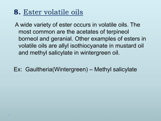 8. Ester volatile oils
A wide variety of ester occurs in volatile oils. The
most common are the acetates of terpineol
borneol and geranial. Other examples of esters in
volatile oils are allyl isothiocyanate in mustard oil
and methyl salicylate in wintergreen oil.
Ex: Gaultheria(Wintergreen) – Methyl salicylate
 