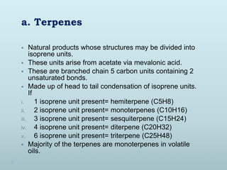 a. Terpenes
 Natural products whose structures may be divided into
isoprene units.
 These units arise from acetate via mevalonic acid.
 These are branched chain 5 carbon units containing 2
unsaturated bonds.
 Made up of head to tail condensation of isoprene units.
If
i. 1 isoprene unit present= hemiterpene (C5H8)
ii. 2 isoprene unit present= monoterpenes (C10H16)
iii. 3 isoprene unit present= sesquiterpene (C15H24)
iv. 4 isoprene unit present= diterpene (C20H32)
v. 6 isoprene unit present= triterpene (C25H48)
 Majority of the terpenes are monoterpenes in volatile
oils.
 