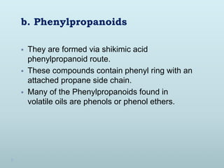 b. Phenylpropanoids
 They are formed via shikimic acid
phenylpropanoid route.
 These compounds contain phenyl ring with an
attached propane side chain.
 Many of the Phenylpropanoids found in
volatile oils are phenols or phenol ethers.
 