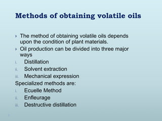 Methods of obtaining volatile oils
 The method of obtaining volatile oils depends
upon the condition of plant materials.
 Oil production can be divided into three major
ways
i. Distillation
ii. Solvent extraction
iii. Mechanical expression
Specialized methods are:
i. Ecuelle Method
ii. Enfleurage
iii. Destructive distillation
 