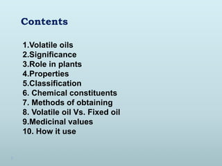 Contents
1.Volatile oils
2.Significance
3.Role in plants
4.Properties
5.Classification
6. Chemical constituents
7. Methods of obtaining
8. Volatile oil Vs. Fixed oil
9.Medicinal values
10. How it use
 