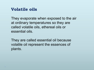 They evaporate when exposed to the air
at ordinary temperatures so they are
called volatile oils, ethereal oils or
essential oils.
They are called essential oil because
volatile oil represent the essences of
plants.
Volatile oils
 