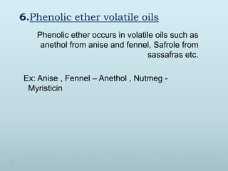 6.Phenolic ether volatile oils
Phenolic ether occurs in volatile oils such as
anethol from anise and fennel, Safrole from
...
