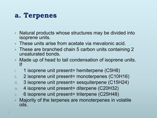 a. Terpenes
 Natural products whose structures may be divided into
isoprene units.
 These units arise from acetate via m...