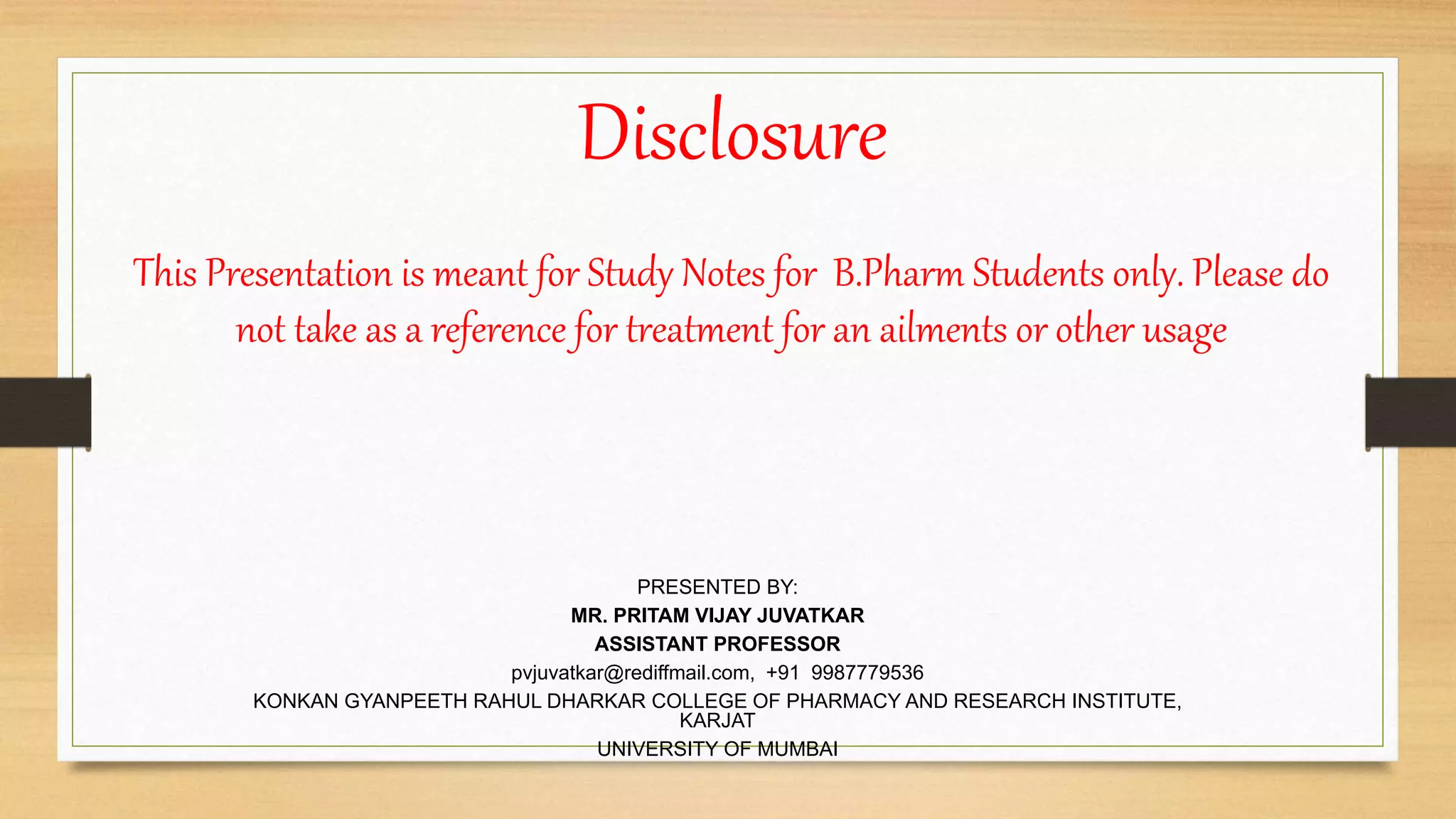 Disclosure
PRESENTED BY:
MR. PRITAM VIJAY JUVATKAR
ASSISTANT PROFESSOR
pvjuvatkar@rediffmail.com, +91 9987779536
KONKAN GYANPEETH RAHUL DHARKAR COLLEGE OF PHARMACY AND RESEARCH INSTITUTE,
KARJAT
UNIVERSITY OF MUMBAI
This Presentation is meant for Study Notes for B.Pharm Students only. Please do
not take as a reference for treatment for an ailments or other usage
 