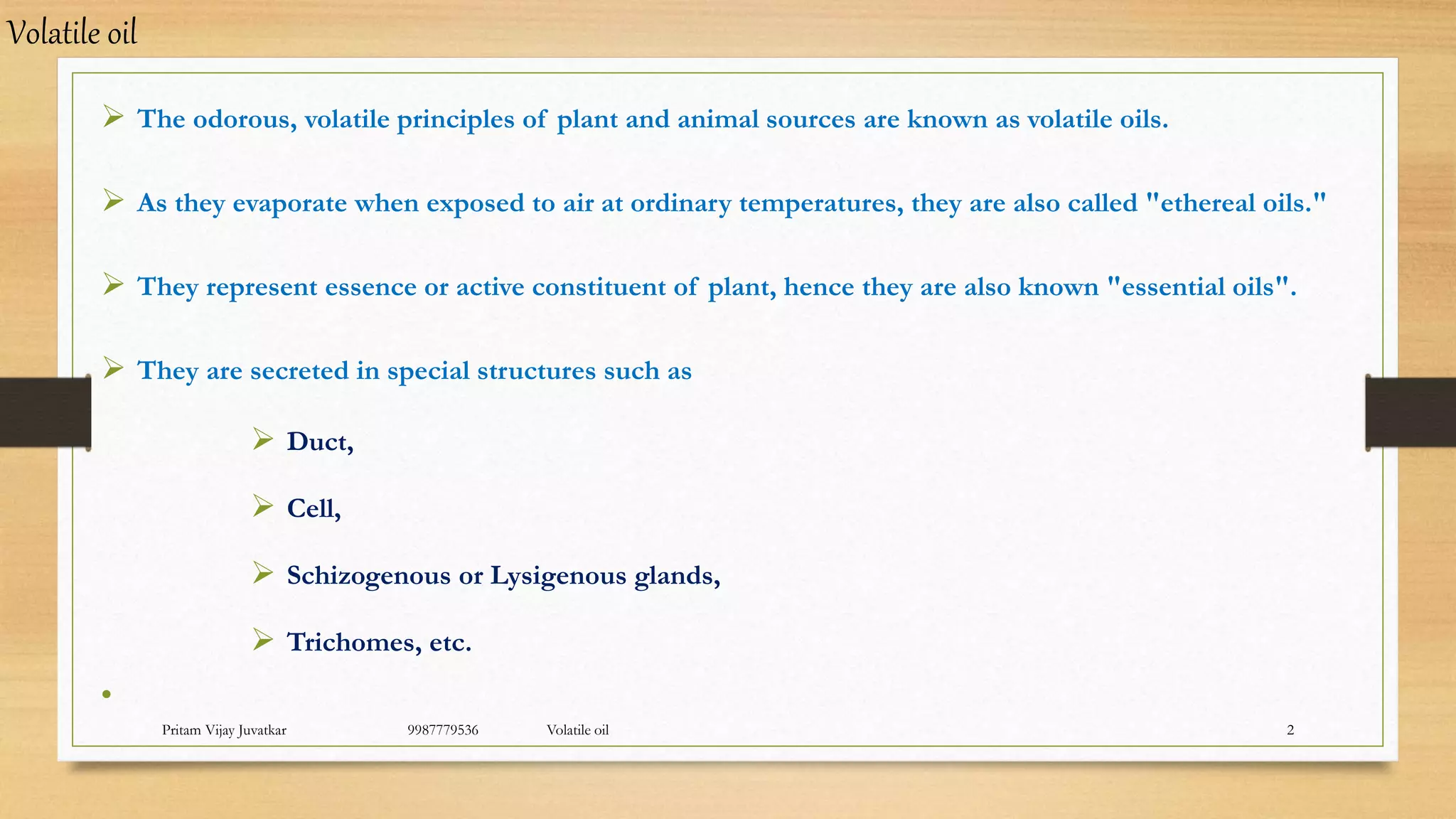 Pritam Vijay Juvatkar 9987779536 Volatile oil 2
 The odorous, volatile principles of plant and animal sources are known as volatile oils.
 As they evaporate when exposed to air at ordinary temperatures, they are also called "ethereal oils."
 They represent essence or active constituent of plant, hence they are also known "essential oils".
 They are secreted in special structures such as
 Duct,
 Cell,
 Schizogenous or Lysigenous glands,
 Trichomes, etc.
•
Volatile oil
 