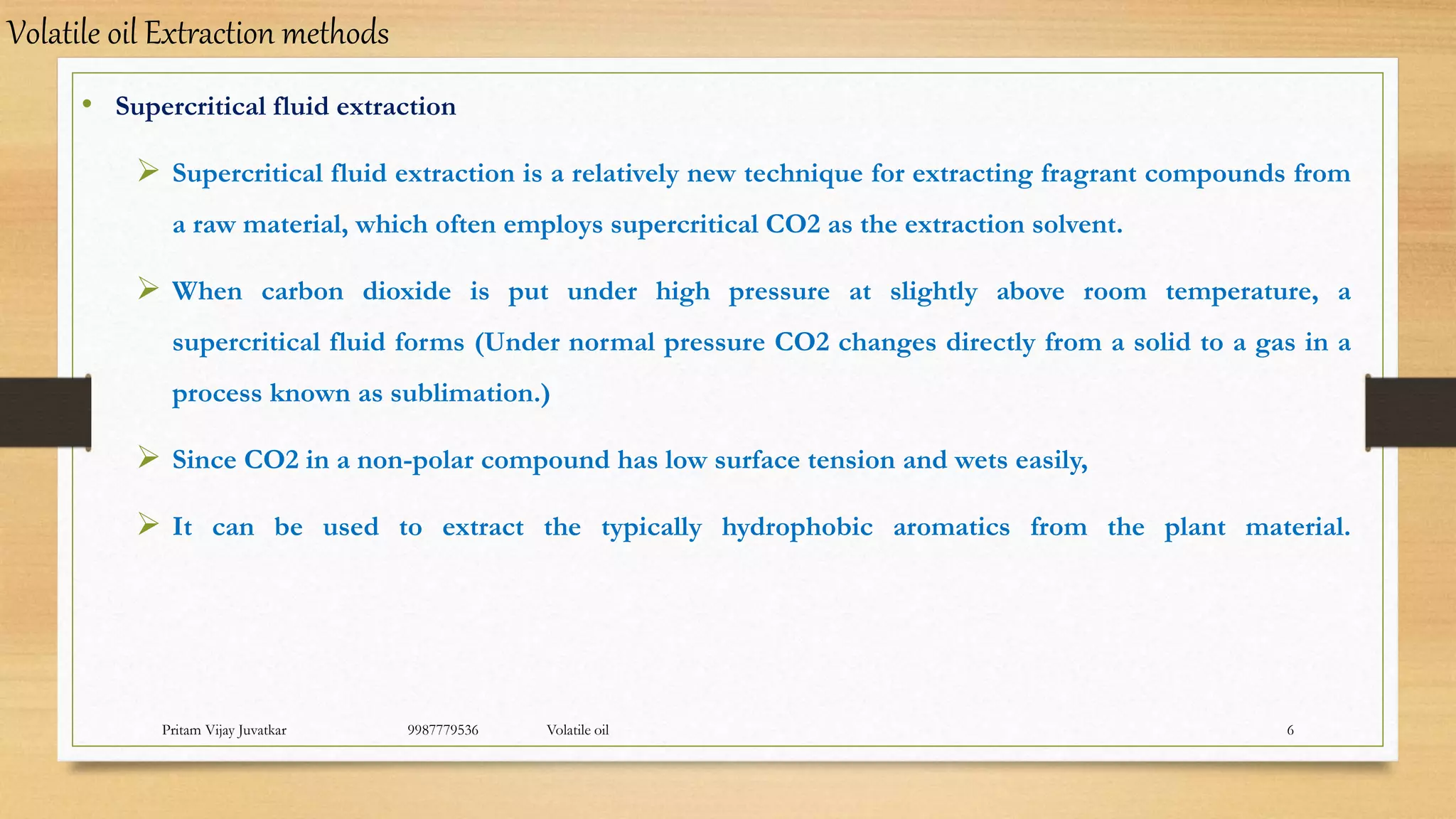 Pritam Vijay Juvatkar 9987779536 Volatile oil 6
• Supercritical fluid extraction
 Supercritical fluid extraction is a relatively new technique for extracting fragrant compounds from
a raw material, which often employs supercritical CO2 as the extraction solvent.
 When carbon dioxide is put under high pressure at slightly above room temperature, a
supercritical fluid forms (Under normal pressure CO2 changes directly from a solid to a gas in a
process known as sublimation.)
 Since CO2 in a non-polar compound has low surface tension and wets easily,
 It can be used to extract the typically hydrophobic aromatics from the plant material.
Volatile oil Extraction methods
 