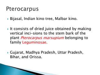  Bijasal, Indian kino tree, Malbar kino.
 It consists of dried juice obtained by making
vertical inci-sions to the stem bark of the
plant Pterocarpus marsupium belonging to
family Leguminosae.
 Gujarat, Madhya Pradesh, Uttar Pradesh,
Bihar, and Orissa.
 