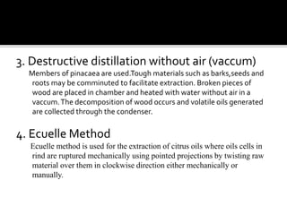 3. Destructive distillation without air (vaccum)
Members of pinacaea are used.Tough materials such as barks,seeds and
roots may be comminuted to facilitate extraction. Broken pieces of
wood are placed in chamber and heated with water without air in a
vaccum.The decomposition of wood occurs and volatile oils generated
are collected through the condenser.
4. Ecuelle Method
Ecuelle method is used for the extraction of citrus oils where oils cells in
rind are ruptured mechanically using pointed projections by twisting raw
material over them in clockwise direction either mechanically or
manually.
 