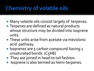  Many volatile oils consist largely of terpenes.
 Terpenes are defined as natural products
whose structure may be divided into isoprene
units.
 These units arise from acetate via mevolonic
acid pathway.
 Isoprenes are 5 carbon compound having 2
unsaturated bonds. (C5H8)
 They are joined in head to tail fashion.
 Isoprene is also termed as hemi-terpenes.
 