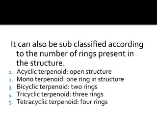 It can also be sub classified according
to the number of rings present in
the structure.
1. Acyclic terpenoid: open structure
2. Mono terpenoid: one ring in structure
3. Bicyclic terpenoid: two rings
4. Tricyclic terpenoid: three rings
5. Tetracyclic terpenoid: four rings
 