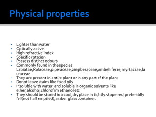 • Lighter than water
• Optically active
• High refractive index
• Specific rotation
• Possess distinct odours
• Commonly found in the species
Labiatae,Rutaceae,piperaceae,zingiberaceae,umbelliferae,myrtaceae,la
uraceae
• They are present in entire plant or in any part of the plant
• Donot leave stains like fixed oils
• Insoluble with water and soluble in organic solvents like
ether,alcohol,chlorofrm,ethanoletc
• They should be stored in a cool,dry place in tightly stoperred,preferablly
full(not half emptied),amber glass container.
 