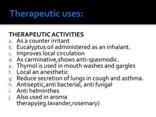 THERAPEUTIC ACTIVITIES
a. As a counter irritant
b. Eucalyptus oil administered as an inhalant.
c. Improves local circulation
d. As carminative,shows anti-spasmodic.
e. Thymol is used in mouth washes and gargles
f. Local an anesthetic
g. Reduce secretion of lungs in cough and asthma.
h. Antiseptic,anti bacterial, anti fungal
i. Anti helminthes
j. Also used in aroma
therapy(eg.lavander,rosemary)
 