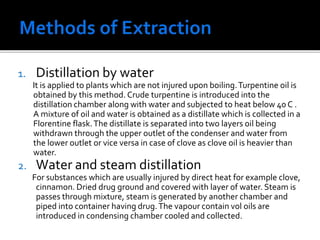 1. Distillation by water
It is applied to plants which are not injured upon boiling.Turpentine oil is
obtained by this method. Crude turpentine is introduced into the
distillation chamber along with water and subjected to heat below 40 C .
A mixture of oil and water is obtained as a distillate which is collected in a
Florentine flask.The distillate is separated into two layers oil being
withdrawn through the upper outlet of the condenser and water from
the lower outlet or vice versa in case of clove as clove oil is heavier than
water.
2. Water and steam distillation
For substances which are usually injured by direct heat for example clove,
cinnamon. Dried drug ground and covered with layer of water. Steam is
passes through mixture, steam is generated by another chamber and
piped into container having drug.The vapour contain vol oils are
introduced in condensing chamber cooled and collected.
 