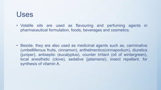 Uses
• Volatile oils are used as flavouring and perfuming agents in
pharmaceutical formulation, foods, beverages and cosmetics.
• Beside, they are also used as medicinal agents such as, carminative
(umbelliferous fruits, cinnamon), anthelmentics(cinnapodium), diuretics
(juniper), antiseptic (eucalyptus), counter irritant (oil of wintergreen),
local anesthetic (clove), sedative (jatamansi), insect repellant, for
synthesis of vitamin A.
 