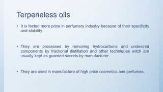 Terpeneless oils
• It is fected more price in perfumery industry because of their specificity
and stability.
• They are processed by removing hydrocarbons and undesired
components by fractional distillation and other techniques witch are
usually kept as guarded secrets by manufacturer.
• They are used in manufacture of high price cosmetics and perfumes.
 