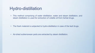 Hydro-distillation
• This method comprising of water distillation, water and steam distillation, and
steam distillation is used for extraction of volatile oil from herbal drugs.
• The fresh material is subjected to hydro-distillation in case of the leaf drugs.
• Air-dried subterranean parts are extracted by steam distillation.
 