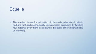 Ecuelle
• This method is use for extraction of citrus oils, wherein oil cells in
rind are ruptured mechanically using pointed projection by twisting
raw material over them in clockwise direction either mechanically
or manually.
 