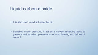Liquid carbon dioxide
• It is also used to extract essential oil.
• Liquefied under pressure, it act as a solvent reserving back to
gaseous nature when pressure is reduced leaving no residue of
solvent.
 