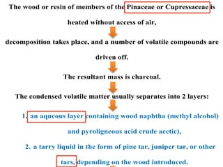 The wood or resin of members of the Pinaceae or Cupressaceae is
heated without access of air,
decomposition takes place, and a number of volatile compounds are
driven off.
The resultant mass is charcoal.
The condensed volatile matter usually separates into 2 layers:
1. an aqueous layer containing wood naphtha (methyl alcohol)
and pyroligneous acid crude acetic),
2. a tarry liquid in the form of pine tar, juniper tar, or other
tars, depending on the wood introduced.
 