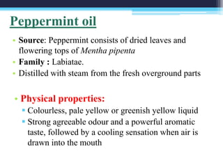 • Source: Peppermint consists of dried leaves and
flowering tops of Mentha pipenta
• Family : Labiatae.
• Distilled with steam from the fresh overground parts
Peppermint oil
• Physical properties:
 Colourless, pale yellow or greenish yellow liquid
 Strong agreeable odour and a powerful aromatic
taste, followed by a cooling sensation when air is
drawn into the mouth
 