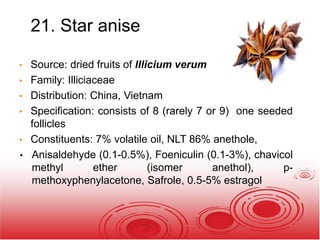 21. Star anise
• Source: dried fruits of Illicium verum
• Family: Illiciaceae
• Distribution: China, Vietnam
• Specification: consists of 8 (rarely 7 or 9) one seeded
follicles
• Constituents: 7% volatile oil, NLT 86% anethole,
• Anisaldehyde (0.1-0.5%), Foeniculin (0.1-3%), chavicol
methyl ether (isomer anethol), p-
methoxyphenylacetone, Safrole, 0.5-5% estragol
 