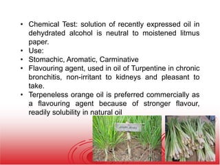 • Chemical Test: solution of recently expressed oil in
dehydrated alcohol is neutral to moistened litmus
paper.
• Use:
• Stomachic, Aromatic, Carminative
• Flavouring agent, used in oil of Turpentine in chronic
bronchitis, non-irritant to kidneys and pleasant to
take.
• Terpeneless orange oil is preferred commercially as
a flavouring agent because of stronger flavour,
readily solubility in natural oil
 